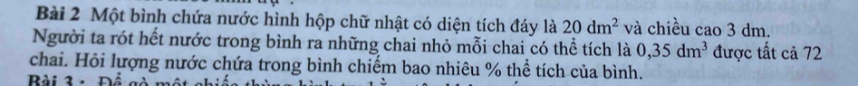 Một bình chứa nước hình hộp chữ nhật có diện tích đáy là 20dm^2 và chiều cao 3 dm. 
Người ta rót hết nước trong bình ra những chai nhỏ mỗi chai có thể tích là 0,35dm^3 được tất cả 72
chai. Hỏi lượng nước chứa trong bình chiếm bao nhiêu % thể tích của bình. 
Bài 3 - Đổ gà