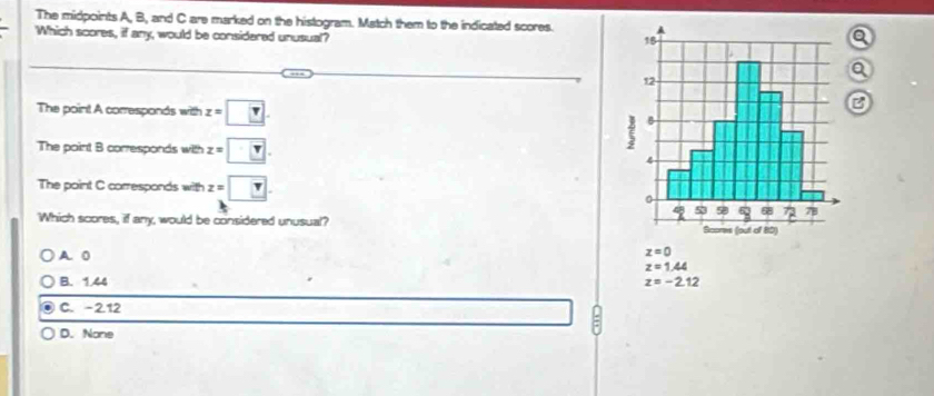 The midpoints A, B, and C are marked on the histogram. Match them to the indicated scores.
Which scores, if any, would be considered unusual?
The point A corresponds with z=□. 
The point B corresponds with z=□. 
The point C corresponds with z=□. 
Which scores, if any, would be considered unusual?
A 0
z=0
z=1.44
B. 1.44 z=-2.12
C. -2.12 a
D. None