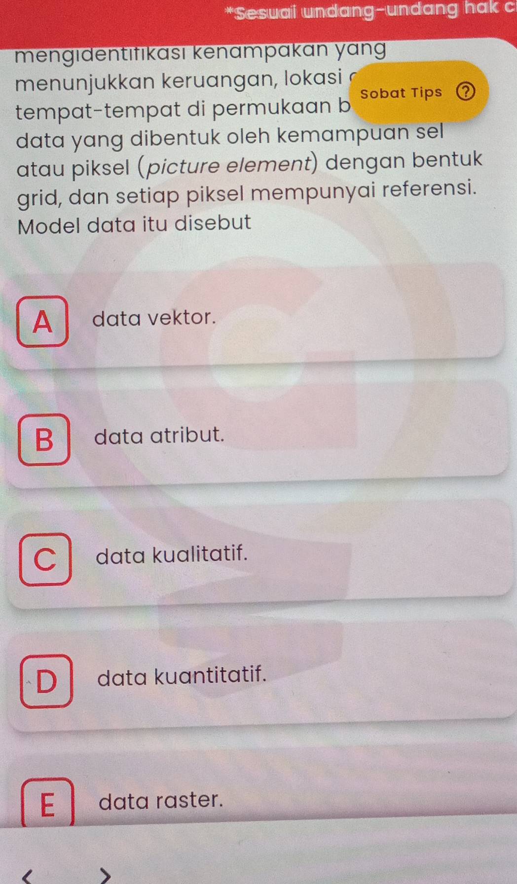 Sesuai undang-undang hak c
mengıdentıfıkası kenampakan yang
menunjukkan keruangan, lokasi a
tempat-tempat di permukaan b Sobat Tips 2
data yang dibentuk oleh kemampuan sel
atau piksel (picture element) dengan bentuk
grid, dan setiap piksel mempunyai referensi.
Model data itu disebut
A data vektor.
B data atribut.
C data kualitatif.
D data kuantitatif.
E data raster.