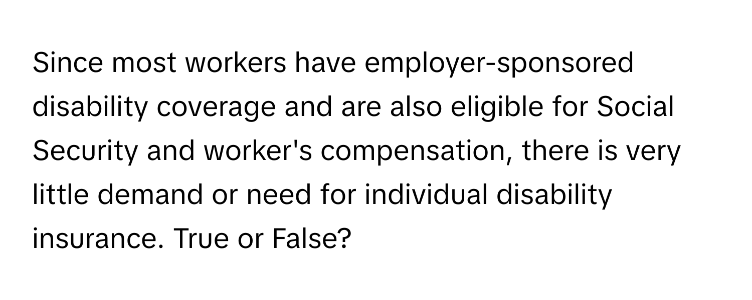 Since most workers have employer-sponsored disability coverage and are also eligible for Social Security and worker's compensation, there is very little demand or need for individual disability insurance. True or False?