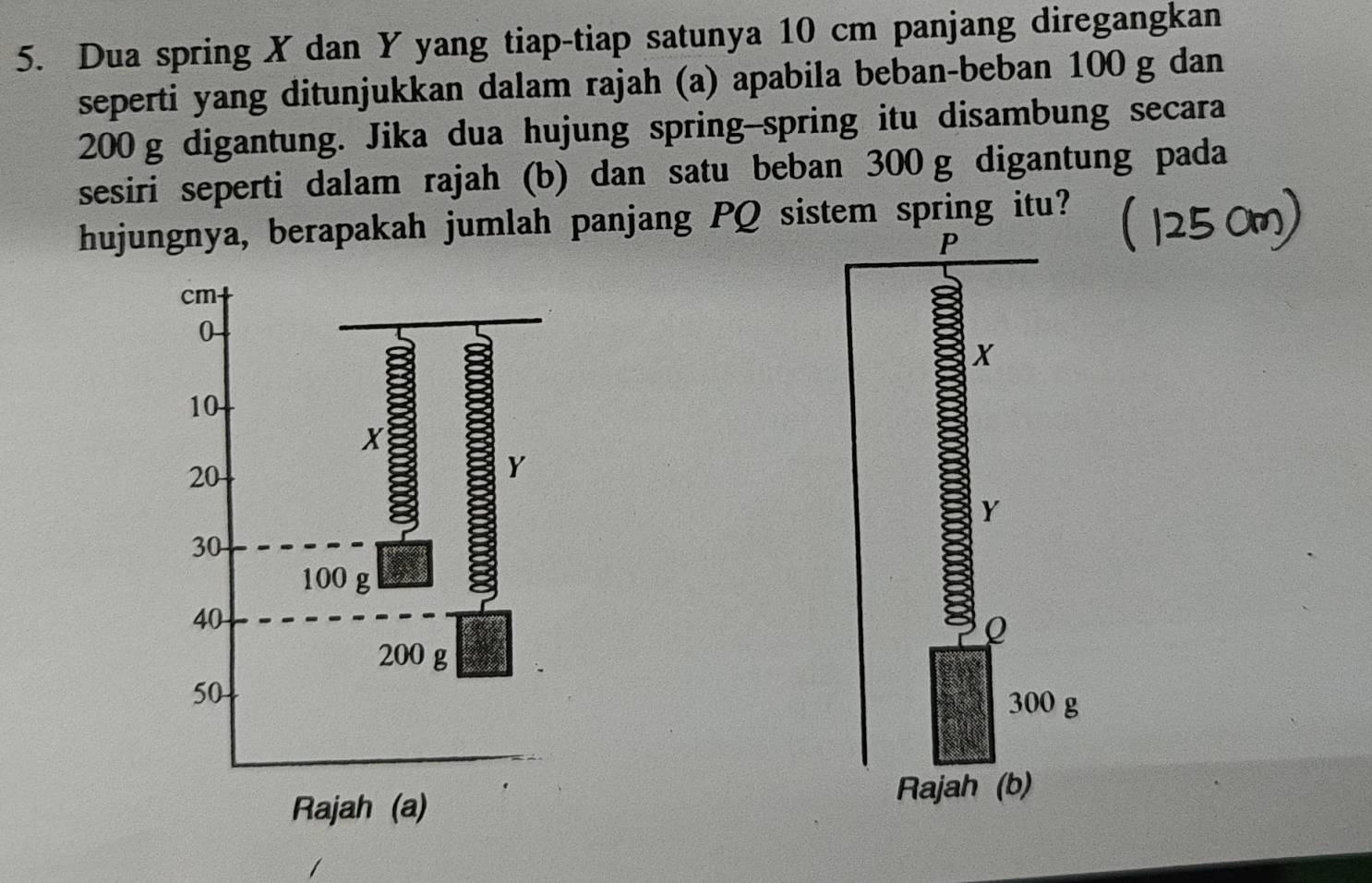 Dua spring X dan Y yang tiap-tiap satunya 10 cm panjang diregangkan 
seperti yang ditunjukkan dalam rajah (a) apabila beban-beban 100 g dan
200 g digantung. Jika dua hujung spring-spring itu disambung secara 
sesiri seperti dalam rajah (b) dan satu beban 300 g digantung pada 
hujungnya, berapakah jumlah panjang PQ sistem spring itu?
P
X
Y
8
Q
300 g
Rajah (b)