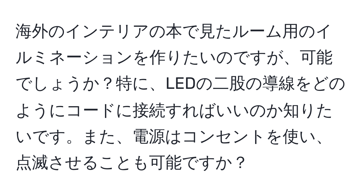 海外のインテリアの本で見たルーム用のイルミネーションを作りたいのですが、可能でしょうか？特に、LEDの二股の導線をどのようにコードに接続すればいいのか知りたいです。また、電源はコンセントを使い、点滅させることも可能ですか？