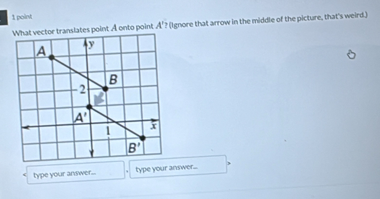 translates point A onto point A' ? (Ignore that arrow in the middle of the picture, that's weird.)
type your answer... ` type your answer...