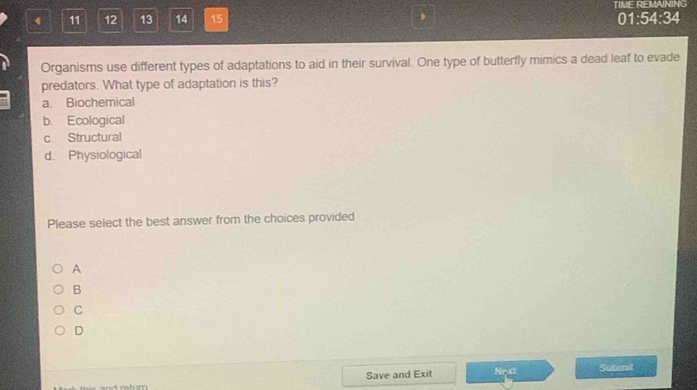 TIME REMAINING
4 11 12 13 14 15 01:54:34
Organisms use different types of adaptations to aid in their survival. One type of butterfly mimics a dead leaf to evade
predators. What type of adaptation is this?
a. Biochemical
b. Ecological
c Structural
d. Physiological
Please select the best answer from the choices provided
A
B
C
D
Save and Exit Next Submit