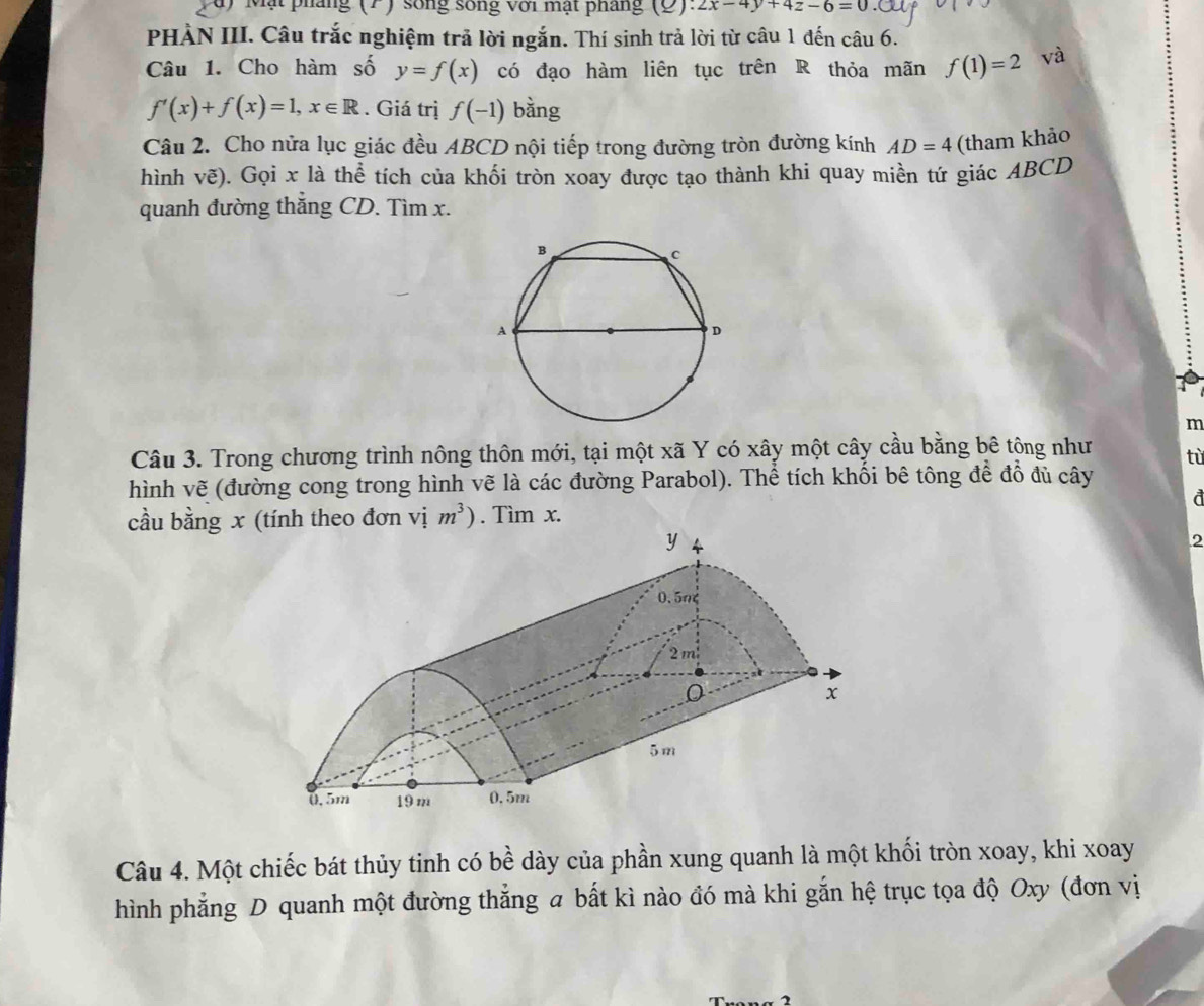 Mặt pháng (7) sống sống với mạt pháng (9). 2x-4y+4z-6=0
PHÀN III. Câu trắc nghiệm trả lời ngắn. Thí sinh trả lời từ câu 1 đến câu 6. 
Câu 1. Cho hàm số y=f(x) có đạo hàm liên tục trên R thỏa mãn f(1)=2 và
f'(x)+f(x)=1, x∈ R. Giá trị f(-1) bằng 
Câu 2. Cho nửa lục giác đều ABCD nội tiếp trong đường tròn đường kính AD=4 (tham khảo 
hình vẽ). Gọi x là thể tích của khối tròn xoay được tạo thành khi quay miền tứ giác ABCD
quanh đường thẳng CD. Tìm x. 
m 
Câu 3. Trong chương trình nông thôn mới, tại một xã Y có xây một cây cầu bằng bê tông như tù 
hình vẽ (đường cong trong hình vẽ là các đường Parabol). Thể tích khối bê tông để đồ đủ cây 
a 
cầu bằng x (tính theo đơn vị m^3). Tìm x. 
2 
Câu 4. Một chiếc bát thủy tinh có bề dày của phần xung quanh là một khối tròn xoay, khi xoay 
hình phẳng D quanh một đường thắng a bất kì nào đó mà khi gắn hệ trục tọa độ Oxy (đơn vị