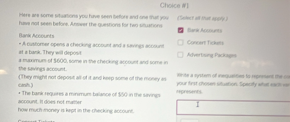 Choice #1 
Here are some situations you have seen before and one that you (Select all that apply.) 
have not seen before. Answer the questions for two situations 
Bank Accounts 
Bank Accounts 
A customer opens a checking account and a savings account Concert Tickets 
at a bank. They will deposit Advertising Packages 
a maximum of $600, some in the checking account and some in 
the savings account. 
Write a systern of inequalities to represent the co 
(They might not deposit all of it and keep some of the money as your first chosen situation. Specify what each var 
cash.) 
• The bank requires a minimum balance of $50 in the savings represents. 
account. It does not matter 
I 
how much money is kept in the checking account.