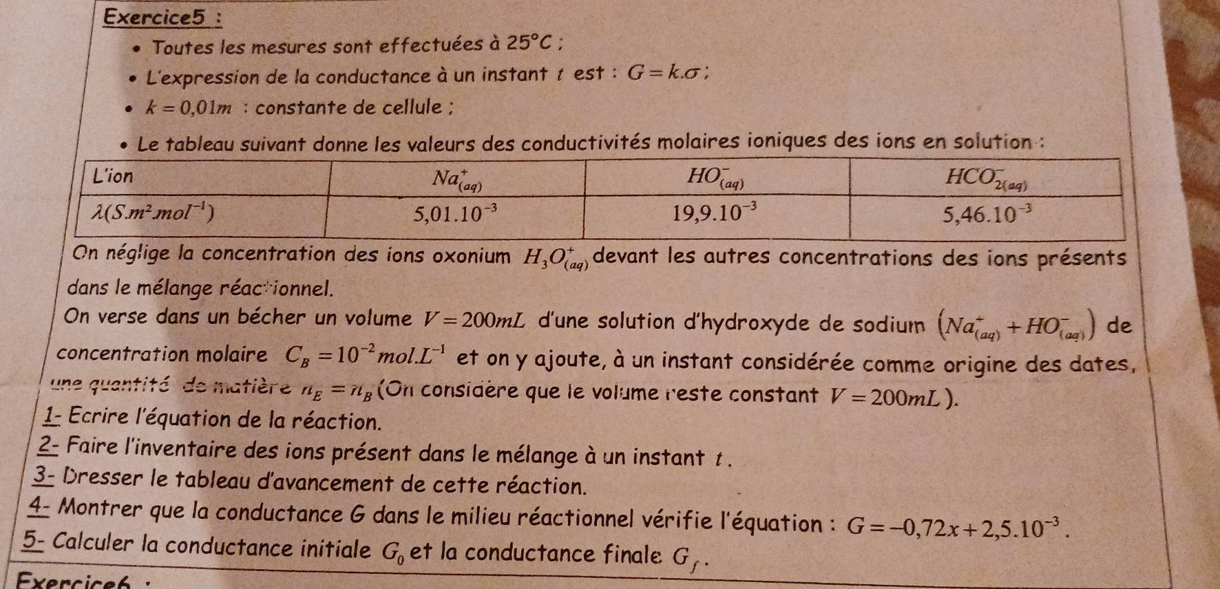 Toutes les mesures sont effectuées à 25°C;
L'expression de la conductance à un instant t est : G=k.sigma :
k=0,01m : constante de cellule ;
Le tableau suivant donne les valeurs des conductivités molaires ioniques des ions en solution :
On néglige la concentration des ions oxonium H_3O_((aq))^+ devant les autres concentrations des ions présents
dans le mélange réacrionnel.
On verse dans un bécher un volume V=200mL d'une solution d'hydroxyde de sodium (Na_((aq))^++HO_((aq))^-) de
concentration molaire C_B=10^(-2)mol.L^(-1) et on y ajoute, à un instant considérée comme origine des dates,
une quantité  de matière n_E=n_B (On considère que le volume reste constant V=200mL).
1 Ecrire l'équation de la réaction.
2- Faire l'inventaire des ions présent dans le mélange à un instant t .
3- Dresser le tableau d'avancement de cette réaction.
4 Montrer que la conductance G dans le milieu réactionnel vérifie l'équation : G=-0,72x+2,5.10^(-3).
5- Calculer la conductance initiale G_0 et la conductance finale G_f.
Exercice6 ·