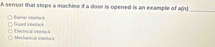 A sensor that stops a machine if a door is opened is an example of a(n) _
Barrier interlock
Guard interlock
Electrical interlock
Mechanical interlock