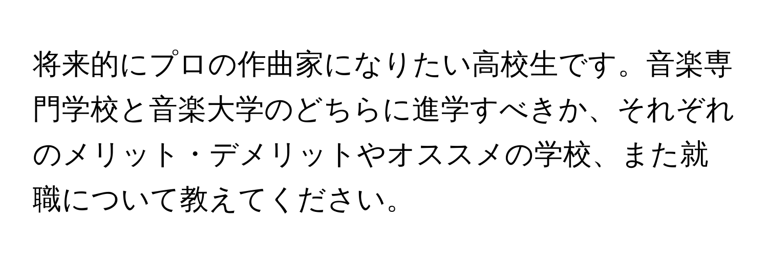 将来的にプロの作曲家になりたい高校生です。音楽専門学校と音楽大学のどちらに進学すべきか、それぞれのメリット・デメリットやオススメの学校、また就職について教えてください。