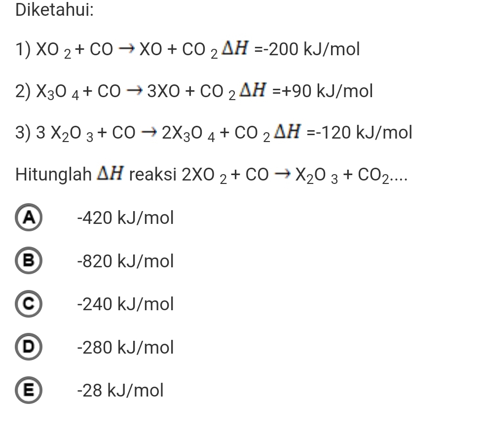 Diketahui:
1) XO_2+COto XO+CO_2Delta H=-200kJ/mol
2) X_3O_4+COto 3XO+CO_2△ H=+90kJ/ mol
3) 3X_2O_3+COto 2X_3O_4+CO_2△ H=-120 kJ/mol
Hitunglah △ H reaksi 2XO_2+COto X_2O_3+CO_2....
A -420 kJ/mol
B -820 kJ/mol
C -240 kJ/mol
D -280 kJ/mol
E -28 kJ/mol