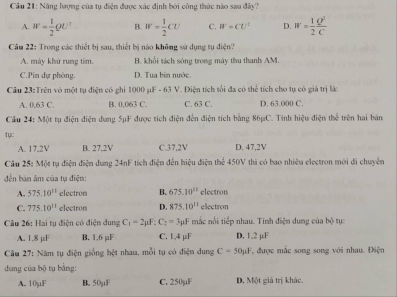 Năng lượng của tụ điện được xác định bởi công thức nào sau đây?
A. W= 1/2 QU^2 W= 1/2 CU C. W=CU^2 D. W= 1/2  Q^2/C 
B.
Câu 22: Trong các thiết bị sau, thiết bị nào không sử dụng tụ điện?
A. máy khử rung tim. B. khối tách sóng trong máy thu thanh AM.
C.Pin dự phòng. D. Tua bin nước.
Câu 23:Trên vỏ một tụ điện có ghi 1000 μF - 63 V. Điện tích tối đa có thể tích cho tụ có giá trị là:
A. 0,63 C. B. 0,063 C. C. 63 C. D. 63.000 C.
Câu 24: Một tụ điện điện dung 5μF được tích điện đến điện tích bằng 86μC. Tính hiệu điện thế trên hai bản
tụ:
A. 17,2V B. 27,2V C.37,2V D. 47,2V
Câu 25: Một tụ điện điện dung 24nF tích điện đến hiệu điện thế 450V thì có bao nhiêu electron mới di chuyển
đến bản âm của tụ điện:
A. 575.10^(11) electron B. 675.10^(11) electron
C. 775.10^(11) electron D. 875.10^(11) electron
Câu 26: Hai tụ điện có điện dung C_1=2mu F;C_2=3mu F mắc nối tiếp nhau. Tính điện dung của bộ tụ:
A. 1,8 μF B. 1,6 µF C. 1,4 μF D. 1,2 µF
Câu 27: Năm tụ điện giống hệt nhau, mỗi tụ có điện dung C=50mu F , được mắc song song với nhau. Điện
dung của bộ tụ bằng:
A. 10µF B. 50μF C. 250µF D. Một giá trị khác.