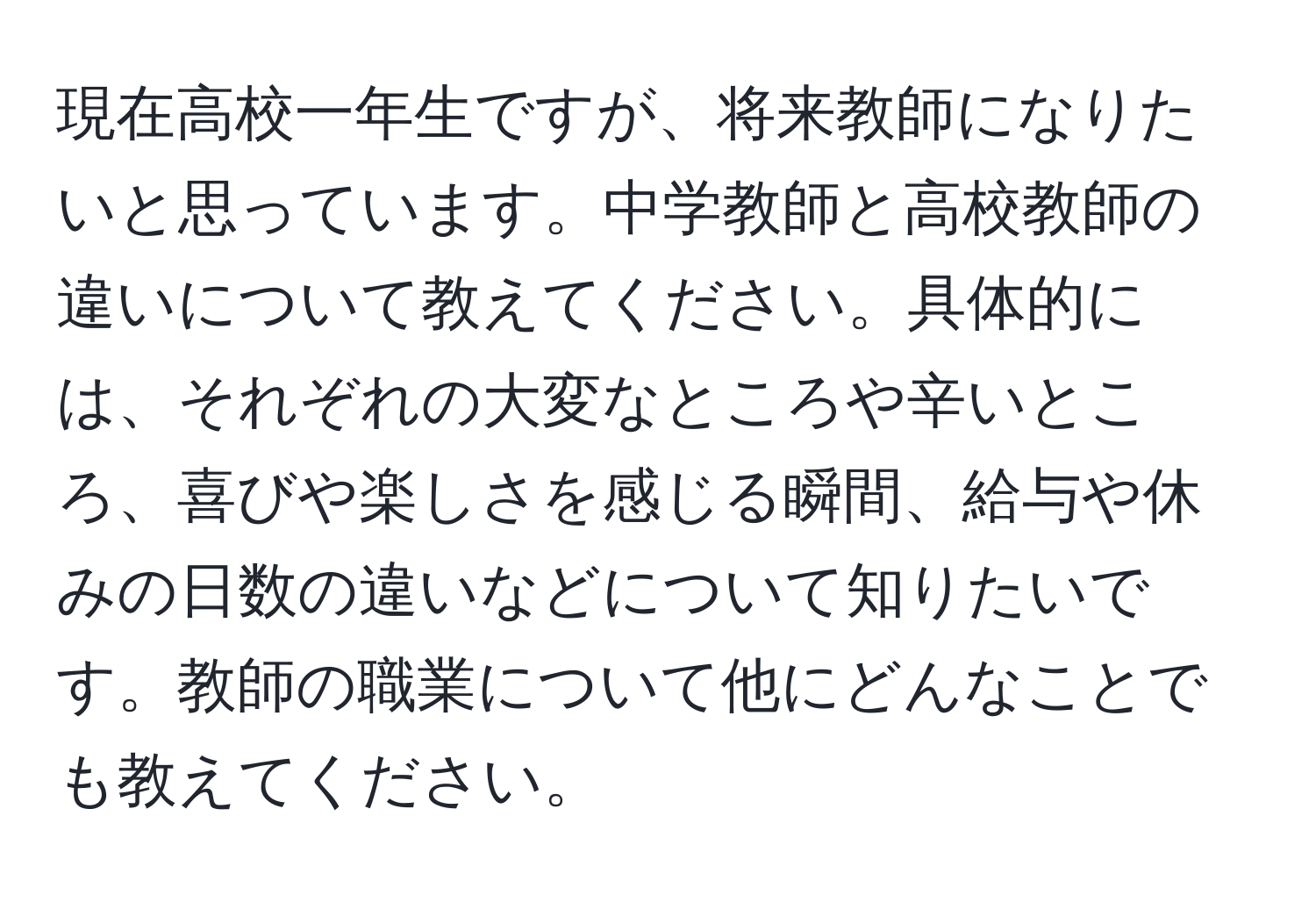 現在高校一年生ですが、将来教師になりたいと思っています。中学教師と高校教師の違いについて教えてください。具体的には、それぞれの大変なところや辛いところ、喜びや楽しさを感じる瞬間、給与や休みの日数の違いなどについて知りたいです。教師の職業について他にどんなことでも教えてください。