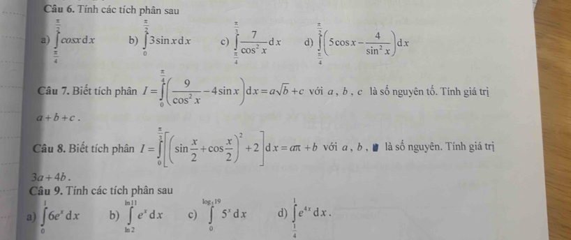 Tính các tích phân sau
 π /2 
b) ∈tlimits _0^((frac π)2)3sin xdx c) ∈tlimits _ π /4 ^ π /3  7/cos^2x dx d) ∈tlimits _ π /4 ^ π /2 (5cos x- 4/sin^2x )dx
a) ∈tlimits _ π /4 ^1cos xdx  π /4 
Câu 7. Biết tích phân I=∈tlimits _0^((frac π)4)( 9/cos^2x -4sin x)dx=asqrt(b)+c với a , b , c là số nguyên tố. Tính giá trị
a+b+c. 
Câu 8. Biết tích phân I=∈tlimits _0^((frac π)2)[(sin  x/2 +cos  x/2 )^2+2]dx=aπ +b với a , b , ■ là số nguyên. Tính giá trị
3a+4b. 
Câu 9. Tính các tích phân sau
a) ∈tlimits _0^(16e^x)dx b) ∈tlimits _(ln 2)^(ln 11)e^xdx c) ∈tlimits _0^((log _e)19)5^xdx d) ∈tlimits _ 1/4 ^1e^(4x)dx.