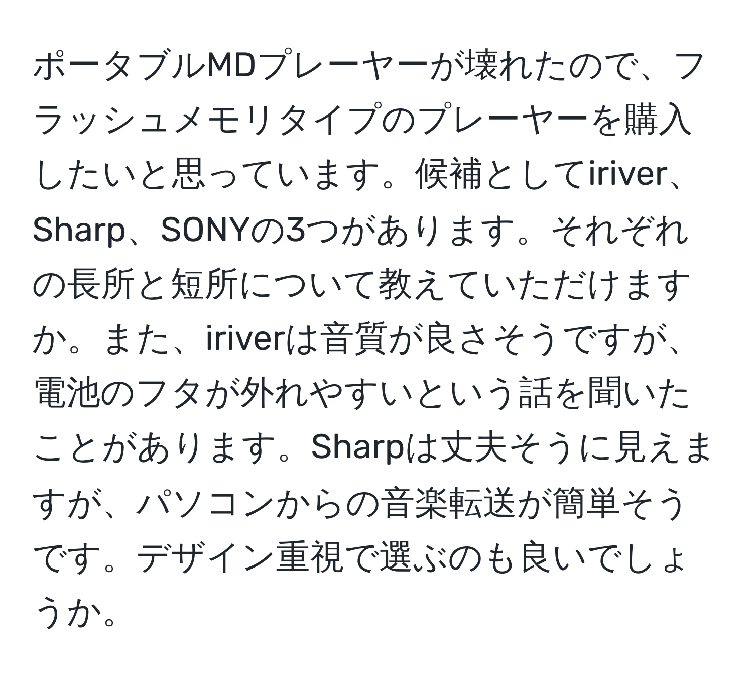 ポータブルMDプレーヤーが壊れたので、フラッシュメモリタイプのプレーヤーを購入したいと思っています。候補としてiriver、Sharp、SONYの3つがあります。それぞれの長所と短所について教えていただけますか。また、iriverは音質が良さそうですが、電池のフタが外れやすいという話を聞いたことがあります。Sharpは丈夫そうに見えますが、パソコンからの音楽転送が簡単そうです。デザイン重視で選ぶのも良いでしょうか。