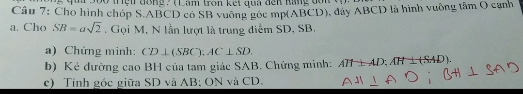 ' qua 300 trệu đồng? (Lam tron kết qua đến năng dơn 
Câu 7: Cho hình chóp S. ABCD có SB vuông góc mp (ABCD), đáy ABCD là hình vuông tâm O cạnh 
a. Cho SB=asqrt(2). Gọi M, N lần lượt là trung diểm SD, SB. 
a) Chứng minh: CD⊥ (SBC); AC⊥ SD. 
b) Kẻ dường cao BH của tam giác SAB. Chứng minh: AH⊥ AD; AH⊥ (SAD). 
c) Tính góc giữa SD và AB; ON và CD.