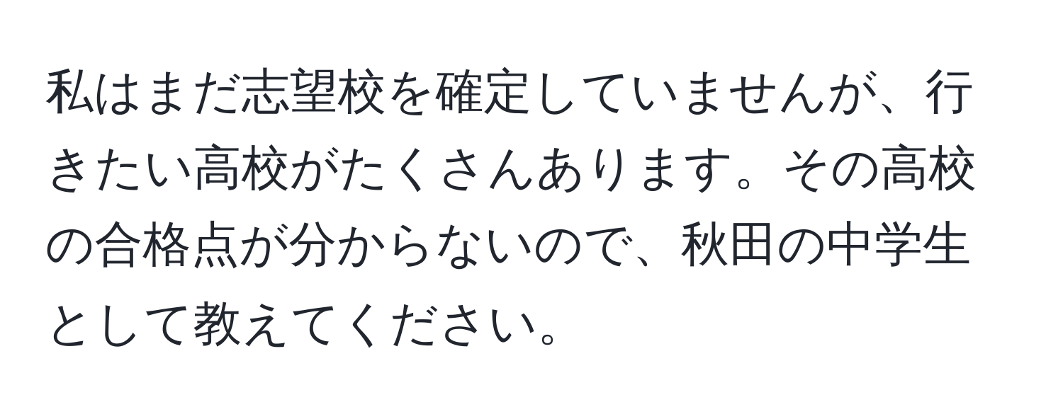 私はまだ志望校を確定していませんが、行きたい高校がたくさんあります。その高校の合格点が分からないので、秋田の中学生として教えてください。