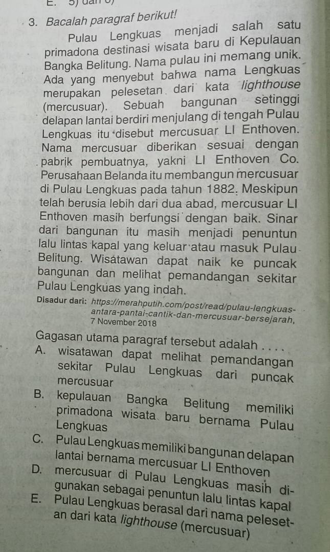 dan o)
3. Bacalah paragraf berikut!
Pulau Lengkuas menjadi salah satu
primadona destinasi wisata baru di Kepulauan
Bangka Belitung. Nama pulau ini memang unik.
Ada yang menyebut bahwa nama Lengkuas
merupakan pelesetan dari’ kata lighthouse
(mercusuar). Sebuah bangunan setinggi
delapan lantai berdiri menjulang di tengah Pulau
Lengkuas itu disebut mercusuar LI Enthoven.
Nama mercusuar diberikan sesuai dengan
pabrik pembuatnya, yakni LI Enthoven Co.
Perusahaan Belanda itu membangun mercusuar
di Pulau Lengkuas pada tahun 1882. Meskipun
telah berusia lebih dari dua abad, mercusuar LI
Enthoven masih berfungsi'dengan baik. Sinar
dari bangunan itu masih menjadi penuntun
lalu lintas kapal yang keluar atau masuk Pulau
Belitung. Wisátawan dapat naik ke puncak
bangunan dan melihat pemandangan sekitar
Pulau Lengkuas yang indah.
Disadur dari: https://merahputih.com/post/read/pulau-lengkuas-
antara-pantai-cantik-dan-mercusuar-bersejarah,
7 November 2018
Gagasan utama paragraf tersebut adalah . . . .
A. wisatawan dapat melihat pemandangan
sekitar Pulau Lengkuas dari puncak
mercusuar
B. kepulauan Bangka Belitung memiliki
primadona wisata baru bernama Pulau
Lengkuas
C. Pulau Lengkuas memiliki bangunan delapan
lantai bernama mercusuar LI Enthoven
D. mercusuar di Pulau Lengkuas masih di-
gunakan sebagai penuntun lalu lintas kapal
E. Pulau Lengkuas berasal dari nama peleset-
an dari kata lighthouse (mercusuar)