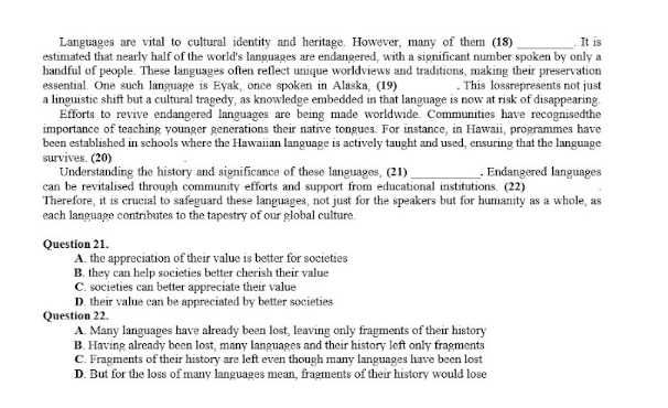 Languages are vital to cultural identity and heritage. However, many of them (18)_ . It is
estimated that nearly half of the world's languages are endangered, with a significant number spoken by only a
handful of people. These languages often reflect unique worldviews and traditions, making their preservation
essential. One such language is Eyak, once spoken in Alaska, (19) . This lossrepresents not just
a linguistic shift but a cultural tragedy, as knowledge embedded in that language is now at risk of disappearing.
Efforts to revive endangered languages are being made worldwide. Communities have recognisedthe
importance of teaching younger generations their native tongues. For instance, in Hawaii, programmes have
been established in schools where the Hawaiian language is actively taught and used, ensuring that the language
survives. (20) _, Endangered languages
Understanding the history and significance of these languages, (21)
can be revitalised through community efforts and support from educational institutions. (22)
Therefore, it is crucial to safeguard these languages, not just for the speakers but for humanity as a whole, as
each language contributes to the tapestry of our global culture.
Question 21.
A. the appreciation of their value is better for societies
B. they can help societies better cherish their value
C. societies can better appreciate their value
D. their value can be appreciated by better societies
Question 22.
A. Many languages have already been lost, leaving only fragments of their history
B. Having already been lost, many languages and their history left only fragments
C. Fragments of their history are left even though many languages have been lost
D. But for the loss of many languages mean, fragments of their history would lose