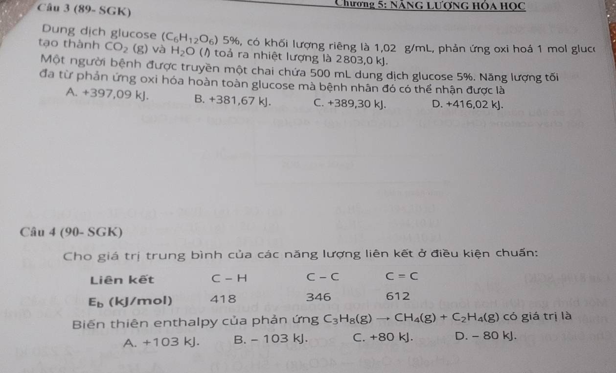 (89- SGK)
Chương 5: NẵNG Lượng Hóa Học
Dung dịch glucose (C_6H_12O_6) ) 5%, có khối lượng riêng là 1,02 g/mL, phản ứng oxi hoá 1 mol gluco
tạo thành CO_2(g) và H_2O () toả ra nhiệt lượng là 2803,0 kJ.
Một người bệnh được truyền một chai chứa 500 mL dung dịch glucose 5%. Năng lượng tối
đa từ phản ứng oxi hóa hoàn toàn glucose mà bệnh nhân đó có thể nhận được là
A. +397,09 kJ. B. +381,67 kJ. C. +389,30 kJ. D. +416,02 kJ.
Câu 4 (90- SGK)
Cho giá trị trung bình của các năng lượng liên kết ở điều kiện chuẩn:
Liên kết C - H C - C C=C
E_b (kJ/mol) 418 346 612
Biến thiên enthalpy của phản ứng C_3H_8(g)to CH_4(g)+C_2H_4(g) có giá trị là
A. +103 kJ. B. - 103 kJ. C. +80 kJ. D. - 80 kJ.