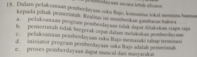 peiberdayaan secara lebíh efisién
18. Dalam pelaksanaan pemberdayaan suku Bajo, komunitas lokal meminta bantuar
kepada pihak pemerintah. Realitas ini memberikan gambaran bahwa
a. pelaksanaan program pemberdayaan tidak dapat dilakukan siapa saja
b. pemerintah tidak bergerak cepat dalam melakukan pemberdayaan
c. pelaksanaan pemberdayaan suku Bajo memasuki tahap terminasi
d. inisiator program pemberdayaan suku Bajo adalah pemerintah
e. proses pemberdayaan dapat muncul dari masyarakat