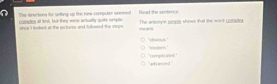 The directions for setting up the new computer seemed Read the sentence
complex at first, but they were actually quite simple The antonym simple shows that the word complex
once l looked at the pictures and followed the steps means
"obvious "
"modern."
"complicated ."
" advanced."