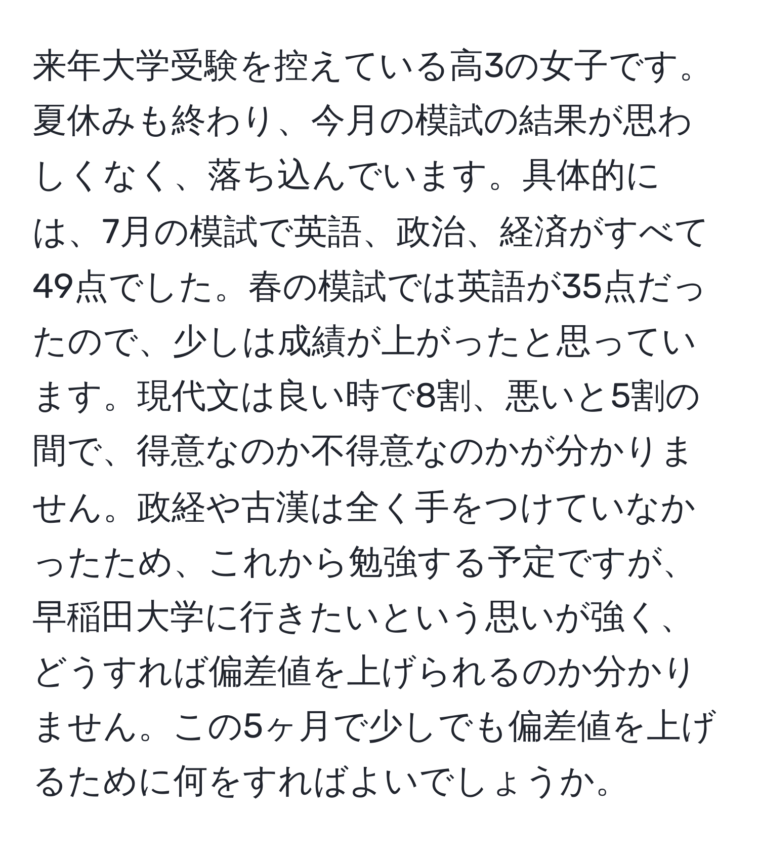 来年大学受験を控えている高3の女子です。夏休みも終わり、今月の模試の結果が思わしくなく、落ち込んでいます。具体的には、7月の模試で英語、政治、経済がすべて49点でした。春の模試では英語が35点だったので、少しは成績が上がったと思っています。現代文は良い時で8割、悪いと5割の間で、得意なのか不得意なのかが分かりません。政経や古漢は全く手をつけていなかったため、これから勉強する予定ですが、早稲田大学に行きたいという思いが強く、どうすれば偏差値を上げられるのか分かりません。この5ヶ月で少しでも偏差値を上げるために何をすればよいでしょうか。