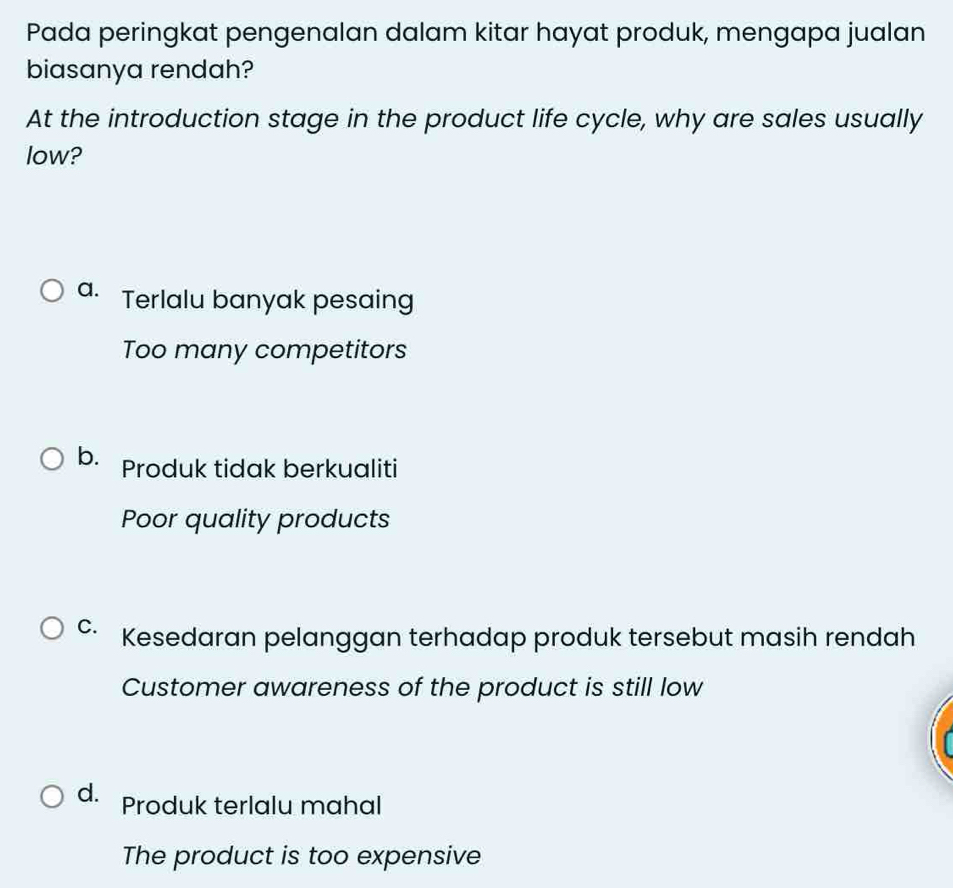 Pada peringkat pengenalan dalam kitar hayat produk, mengapa jualan
biasanya rendah?
At the introduction stage in the product life cycle, why are sales usually
low?
a. Terlalu banyak pesaing
Too many competitors
b. Produk tidak berkualiti
Poor quality products
C. Kesedaran pelanggan terhadap produk tersebut masih rendah
Customer awareness of the product is still low
d. Produk terlalu mahal
The product is too expensive