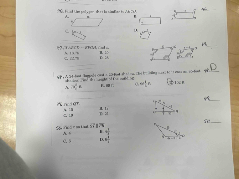 Find the polygon that is similar to ABCD. B 12 C
_
B. 2 4
A. D
AC
C. 2 6
D.
B
47_
If ABCD ~ EFGH , find x. x-4 G
F
A. 18.75 B. 20
10
C. 22.75 D. 28  H
, A 24-foot flagpole cast a 20-foot shadow. The building next to it cast an 85-foot 44° _
shadow. Find the height of the building.
A. 70 5/6 ft B. 89 ft C. 96 1/6 ft D 102 f
Find QT. 
_
A. 15 B. 17
C. 19 D. 21 
50._
Find x so that overline ST||overline PR.
A. 4 B. 4 1/2 
C. 6 D. 6 1/2 