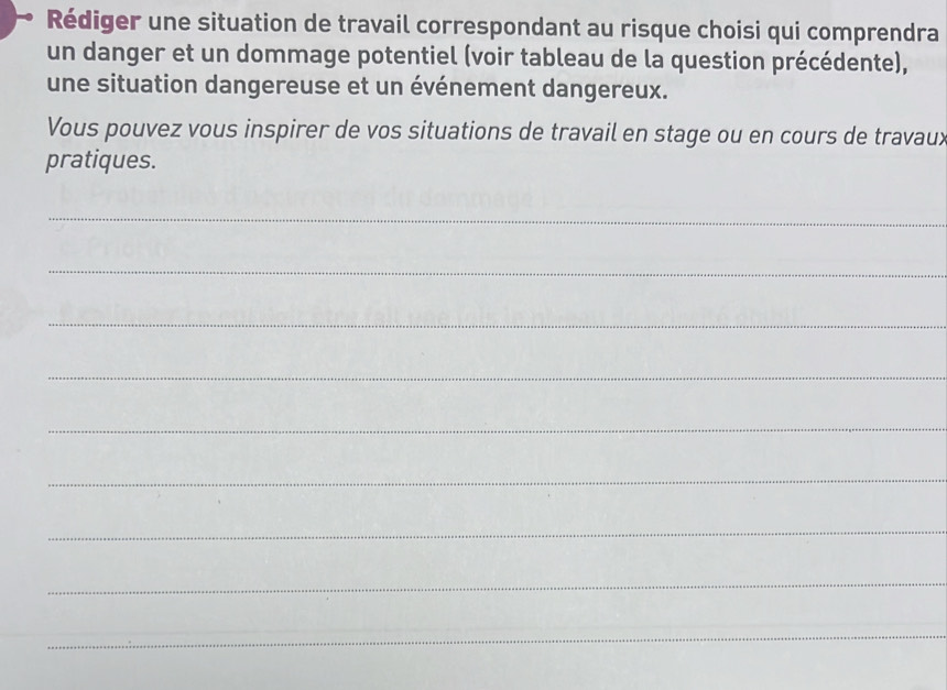 Rédiger une situation de travail correspondant au risque choisi qui comprendra 
un danger et un dommage potentiel (voir tableau de la question précédente), 
une situation dangereuse et un événement dangereux. 
Vous pouvez vous inspirer de vos situations de travail en stage ou en cours de travaux 
pratiques. 
_ 
_ 
_ 
_ 
_ 
_ 
_ 
_ 
_