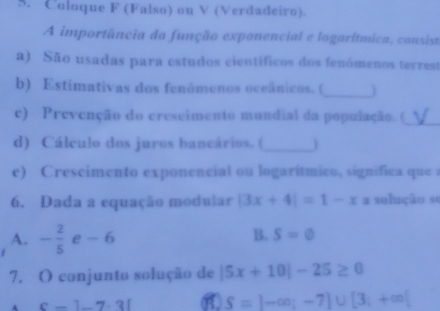 Coloque F (Falso) ou V (Verdadeiro).
A importância da função exponencial e logarítmica, consist
a) São usadas para estudos científicos dos fenómenos terrest
_
b) Estimativas dos fenómenos oceânicos. (
c) Prevenção do crescimento mundial da população. (_
d) Cálculo dos juros bancários. (_ 
e) Crescimento exponencial ou logarítmico, significa que a
6. Dada a equação modular |3x+4|=1-x a solução se
A. - 2/5  e-6
B. S=0
7. O conjunto solução de |5x+10|-25≥ 0
c-1-7.31 S=|-∈fty ;-7]∪ [3;+∈fty |