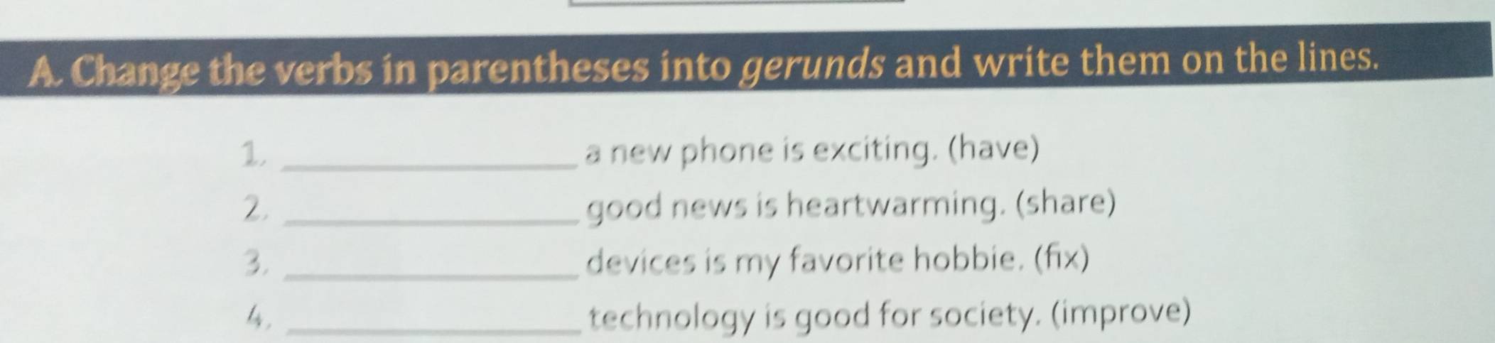 Change the verbs in parentheses into gerunds and write them on the lines. 
1 _a new phone is exciting. (have) 
2. _good news is heartwarming. (share) 
3. _devices is my favorite hobbie. (fix) 
4, _technology is good for society. (improve)