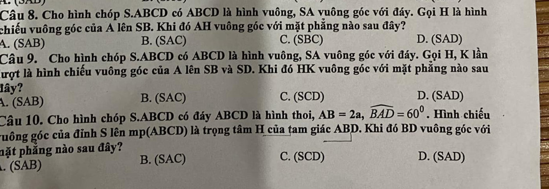 (SAB)
Câu 8. Cho hình chóp S. ABCD có ABCD là hình vuông, SA vuông góc với đáy. Gọi H là hình
chiếu vuông góc của A lên SB. Khi đó AH vuông góc với mặt phẳng nào sau đây?
A. (SAB) B. (SAC) C. (SBC) D. (SAD)
Câu 9. Cho hình chóp S. ABCD có ABCD là hình vuông, SA vuông góc với đáy. Gọi H, K lần
lượt là hình chiếu vuông góc của A lên SB và SD. Khi đó HK vuông góc với mặt phẳng nào sau
đây? D. (SAD)
A. (SAB) B. (SAC) C. (SCD)
Câu 10. Cho hình chóp S. ABCD có đáy ABCD là hình thoi, AB=2a, widehat BAD=60^0. Hình chiếu
guông góc của đỉnh S lên mp(ABCD) là trọng tâm H của tam giác ABD. Khi đó BD vuông góc với
nặt phăng nào sau đây?. (SAB)
B. (SAC) C. (SCD) D. (SAD)