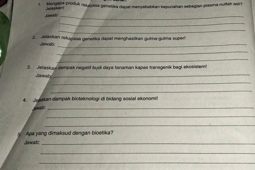 Mengapa produk rekayasa genetika dapat menyebabkan kepunahan sebagian plasma nutfah asli? 
Jelaskan! 
Jawab:_ 
_ 
_ 
2. Jelaskan rekayasa genetika dapat menghasilkan gulma-gulma super! 
Jawab:_ 
_ 
_ 
3. Jelaskan dampak negatif budi daya tanaman kapas transgenik bagi ekosistem! 
Jawab 
_ 
_ 
_ 
4. Jeaskan dampak bioteknologi di bidang sosial ekonomi! 
Jawab:_ 
_ 
_ 
5. Apa yang dimaksud dengan bioetika? 
Jawab:_ 
_ 
_