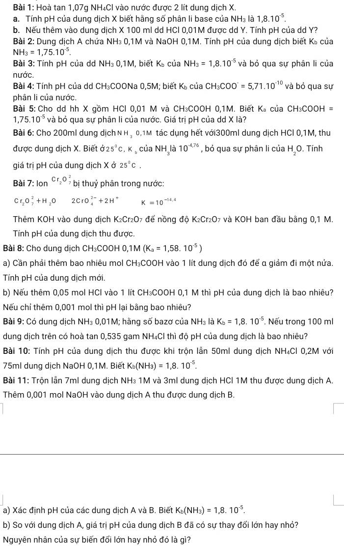 Hoà tan 1,07g NH₄Cl vào nước được 2 lít dung dịch X.
a. Tính pH của dung dịch X biết hằng số phân li base của NH₃ là 1,8.10^(-5).
b. Nếu thêm vào dung dịch X 100 ml dd HCl 0,01M được dd Y. Tính pH của dd Y?
Bài 2: Dung dịch A chứa NH₃ 0,1M và NaOH 0,1M. Tính pH của dung dịch biết Kỳ của
NH_3=1,75.10^(-5).
Bài 3: Tính pH của dd NH_30,1M , biết K_b của NH_3=1,8.10^(-5) và bỏ qua sự phân li của
nước.
Bài 4: Tính pH của dd CH₃COONa 0,5M; biết K_b của CH_3COO^-=5,71.10^(-10) và bỏ qua sự
phân li của nước.
Bài 5: Cho dd hh X gồm HCl 0,01 M và CH₃COOH 0,1M. Biết K_a của CH_3COOH=
1,75.10^(-5) và bỏ qua sự phân li của nước. Giá trị pH của dd X là?
Bài 6: Cho 200ml dung dịch N H ₃ 0,1M tác dụng hết với300ml dung dịch HCl 0,1M, thu
được dung dịch X. Biết ở 25°C,K_b của NH_3 là 10^(-4,76) , bỏ qua sự phân li của H_2O. Tính
giá trị pH của dung dịch X ở 25^0C.
Bài 7: lon^(Cr_2)O_7^2 bị thuỷ phân trong nước:
Cr_2O_7^(2+H_2)O 2CrO_4^((2-)+2H^+) K=10^(-14,4)
Thêm KOH vào dung dịch K_2Cr_2O 7 để nồng độ K_2Cr_2O 07 và KOH ban đầu bằng 0,1 M.
Tính pH của dung dịch thu được.
Bài 8: Cho dung dịch CH₃COOH 0, 1M(K_a=1,58.10^(-5))
a) Cần phải thêm bao nhiêu mol CH₃COOH vào 1 lít dung dịch đó để α giảm đi một nửa.
Tính pH của dung dịch mới.
b) Nếu thêm 0,05 mol HCl vào 1 lít CH₃COOH 0,1 M thì pH của dung dịch là bao nhiêu?
Nếu chỉ thêm 0,001 mol thì pH lại bằng bao nhiêu?
Bài 9: Có dung dịch NH₃ 0,01M; hằng số bazơ của NH_3 là K_b=1,8.10^(-5). Nếu trong 100 ml
dung dịch trên có hoà tan 0,535 gam NH₄Cl thì độ pH của dung dịch là bao nhiêu?
Bài 10: Tính pH của dung dịch thu được khi trộn lẫn 50ml dung dịch NH₄Cl 0,2M với
75ml dung dịch NaOH 0,1M. Biết K_b(NH_3)=1,8.10^(-5).
Bài 11: Trộn lẫn 7ml dung dịch NH₃ 1M và 3ml dung dịch HCl 1M thu được dung dịch A.
Thêm 0,001 mol NaOH vào dung dịch A thu được dung dịch B.
a) Xác định pH của các dung dịch A và B. Biết K_b(NH_3)=1,8.10^(-5).
b) So với dung dịch A, giá trị pH của dung dịch B đã có sự thay đổi lớn hay nhỏ?
Nguyên nhân của sự biến đổi lớn hay nhỏ đó là gì?