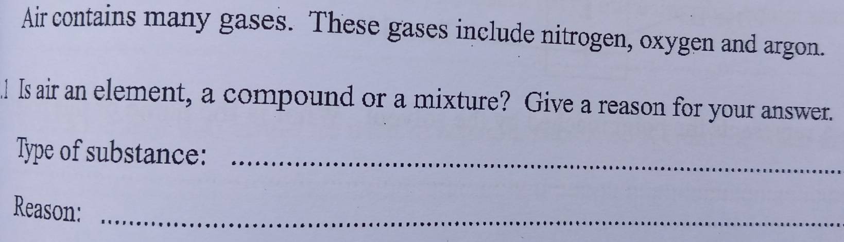 Air contains many gases. These gases include nitrogen, oxygen and argon. 
! Is air an element, a compound or a mixture? Give a reason for your answer. 
Type of substance:_ 
Reason: 
_