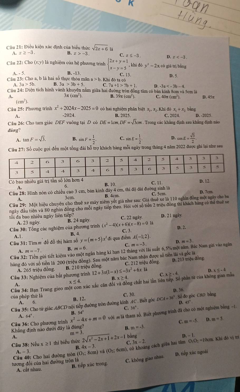 Điều kiện xác định của biểu thức sqrt(2x+6) là
A. x≥ -3. B. x>-3.
C. x≤ -3. D. x
Câu 22: Cho (x;y) là nghiệm của hệ phương trình beginarrayl 2x+y=1 x-y=5endarray. , khi đó y^2-2x có giá trị bằng
A. - 5. B. -13. C. 13. D. 5.
Câu 23: Cho a, b là hai số thực thỏa mãn a>b. Khi đó ta có
A. 3a>5b. B. 3a>3b+5. C. 7a+1>7b+1. D. -3a
Câu 24: Diện tích hình vành khuyên nằm giữa hai đường tròn đồng tâm có bán kính 8cm và 5cm là
3π (cm^2).
B. 39π (cm^2). C. 40π (cm^2)
A. D. 45π
(cm^2).
Câu 25: Phương trình x^2+2024x-2025=0 có hai nghiệm phân biệt xị, xị.Khi đó x_1+x_2 bằng
A. -2024. B. 2025. C. 2024. D. -2025.
Câu 26: Cho tam giác DEF vuông tại D có DE=1cm,DF=sqrt(3)cm. Trong các khẳng định sau khẳng định nào
đúng?
A. tan F=sqrt(3). B. sin F= 1/2 . C. sin E= 1/2 . D. cos E= sqrt(3)/2 .
Câu 27: Số cuộc gọi đến một tổng đài hỗ trợ khách hàng mỗi ngày trong tháng 4 năm 2022 được ghi lại như sau
Có bao nhiêu giá trị tần số lớn hơn 4 D. 12.
A. C. 11.
6. B. 10.
Câu 28: Hình nón có chiều cao 3 cm, bán kính đáy 4 cm, thì độ dài đường sinh là D. 7cm.
A.
3cm. B. 4cm. C. 5cm.
Câu 29: Một hiệu chuyên cho thuê xe máy niêm yết giá như sau: Giá thuê xe là 110 nghin đồng một ngày cho ba
ngày đầu tiên và 80 nghìn đồng cho mỗi ngày tiếp theo. Hỏi với số tiền 2 triệu đồng thì khách hàng có thể thuê xe
tối đa bao nhiêu ngày liên tiếp? D. 21 ngày.
A. 23 ngày. B. 24 ngày. C. 22 ngày.
Câu 30: Tổng các nghiệm của phương trình (x^2-4)(x+6)(x-8)=0 là D. 2.
C. 3.
A.1. B. 4.
* Câu 31: Tìmm đề đồ thị hàm số y=(m+5)x^2 đi qua điểm A(-1;2).
D. m=3.
C. m=-3.
A. m=-7. B. m=6.
Câu 32 tửi tiết kiệm vào một ngân hàng kỉ hạn 12 tháng với lãi suất 6,5% một năm. Bác Nam gửi vào ngân
hàng đó với số tiền là 200 (triệu đồng). Sau một năm bác Nam nhận được số tiền lãi và gốc là
A. 265 triệu đồng. B. 210 triệu đồng. C. 212 triệu đồng. D. 213 triệu đồng
Câu 33: Nghiệm của bất phương trình 12+3x(1-x) ≤ -3x^2+6x1 à
D. x≤ -4
C. x≥ -4.
B. x≥ 4.
x≤ 4.
Câu 34: Bạn Trang gieo m xúc xắc cân đối và đồng chất hai lần liên tiếp. Số phần tử của không gian mẫu
A.
của phép thứ là D. 36.
A. 6. B. 12. C. 30.
Câu 35: Cho tứ giác ABCD nội tiếp đường tròn đường kính AC . Biết góc DCA=36° , Số đo góc CBD bằng
D. 45°.
C. 36°.
B. 54°
Câu 36: Cho phương trình x^2-4x+m=0 với m là tham số. Biết phương trình đã cho có một nghiệm bằng −1.
A. 64°.
C. m=-5. D. m=5.
Khẳng định nảo dưới đây là đúng? B. m=-3.
m=3.
A.
Câu 38: Nếu x≥ 1 thì biểu thức 2sqrt(x^2-2x+1)+2x-1 C. bằng
D. - 1.
Câu 40: Cho hai đường tròn (O_1; 3cm) và (O_2;6cm) , có khoáng cách giữa hai tâm O_1O_2=10cm
Khi đó vị trí
3x-2.
B. 4x-3.
A. - 3.
A. cắt nhau. B. tiếp xúc trong. C. không giao nhau. D. tiếp xúc ngoài
tương đối của hai đường tròn là