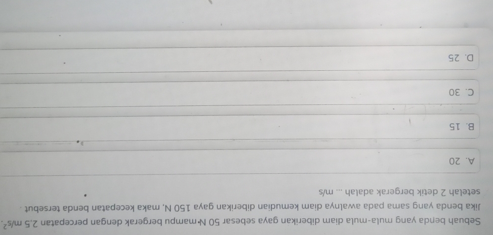 Sebuah benda yang mula-mula diam diberikan gaya sebesar 50 N ·mampu bergerak dengan percepatan 2,5m/s^2. 
Jika benda yang sama pada awalnya diam kemudian diberikan gaya 150 N, maka kecepatan benda tersebut .
setelah 2 detik bergerak adalah ... m/s
A. 20
B. 15
C. 30
D. 25