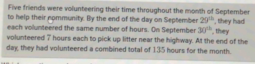 Five friends were volunteering their time throughout the month of September 
to help their nommunity. By the end of the day on September 29^(th) , they had 
each volunteered the same number of hours. On September 30^(th) , they 
volunteered 7 hours each to pick up litter near the highway. At the end of the
day, they had volunteered a combined total of 135 hours for the month.