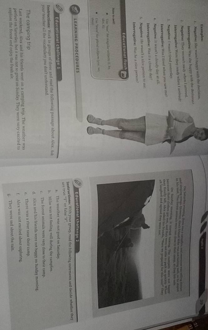 Examples:
39
1. Negative: She wasn't happy with the decision.
a
Interrogative: Was she happy with the decision?
a
2. Negatives They weren't ready when E arrived.
On Saharday evening, them was a campfies, and everyone was talling steties
Interrogative: Were they ready when I arrived!
and sining songs. Honuver. Mex's triend trde was nor feeling well, so be stayed
in his sent. The foriss aninals were nor cose to their cemp, ws they felt safe
3. Negative) I wasn't tired yosterday.
On Sunday morning, it started raining. The compers were uas happy
Interrogative: Was I tired when you saw me?
because their clothes got wet, and they were not tble to pack up mockly. When
they finaily lew. Alex asked his friends. "Were we prepared for ths rain?" They
all laughed and agreed they were met.
4. Negative: It wasn't a cloudy day at all.
Interrogative: Was it a cloudy day?
5. Negative: He wasn't a nice person to me.
Interrogative: Was he a nice person!
Educational flash
Mote to self
Use "was" fe singilr sabjects (1. be
Die "were' for plural vabjerm tyou, we.
they.
a LEARNING PROCEDURES Educational challenge 2 a
Instructions: With your group, read the following statements and decide whether they
are true "T” or false 'F"
Educational challenge 1 a. The weather was not good on Saturday.
Instructions: Work in groups of three and read the following passage about Alex. Ask
your teacher all the vocabulary you don't understand. b. Mike was not feeling well during the campfire.
e The forest animals were very close to their camp.
The camping trip d. Alex and his friends were not happy on Sunday morning
Last weekend, Alex and his friends went on a camping trip. The weather was e. There was a river near their camp.
perfect on Saturday, but it was not so great on Sunday. They were very excited to
explore the forest and enjoy the fresh air. f Alex was not excited about exploring.
g. They were sad about the rain.