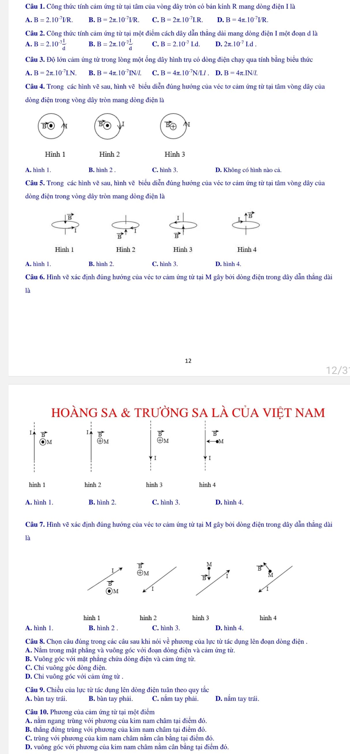 Công thức tính cảm ứng từ tại tâm của vòng dây tròn có bán kính R mang dòng điện I là
A. B=2.10^(-7)I/R. B. B=2π .10^(-7)I/R. C. B=2π .10^(-7)I.R. D. B=4π .10^(-7)I/R.
Câu 2. Công thức tính cảm ứng từ tại một điểm cách dây dẫn thẳng dài mang dòng điện I một đoạn d là
A. B=2.10^(-7) I/d  B. B=2π .10^(-7) I/d  C. B=2.10^(-7)I.d. D. 2π .10^(-7)I.d.
Câu 3. Độ lớn cảm ứng từ trong lòng một ống dây hình trụ có dòng điện chạy qua tính bằng biểu thức
A B=2π .10^(-7)I.N. B. B=4π .10^(-7)IN/I. C. B=4π .10^(-7)N/I.I.D.B=4π .IN/I.
Câu 4. Trong các hình vẽ sau, hình vẽ biểu diễn đúng hướng của véc tơ cảm ứng từ tại tâm vòng dây của
dòng điện trong vòng dây tròn mang dòng điện là
N
N
Hình 1 Hình 2 Hình 3
A. hình 1. B. hình 2 C. hình 3. D. Không có hình nào cả.
Câu 5. Trong các hình vẽ sau, hình vẽ biểu diễn đúng hướng của véc tơ cảm ứng từ tại tâm vòng dây của
dòng điện trong vòng dây tròn mang dòng điện là
vector B
Hình 1 Hình 2 Hình 3 Hình 4
A. hình 1. B. hình 2. C. hình 3. D. hình 4.
Câu 6. Hình vẽ xác định đúng hướng của véc tơ cảm ứng từ tại M gây bởi dòng điện trong dây dẫn thắng dài
là
12
12/3
ỆT NAM
Câu 7. Hình vẽ xác định đúng hướng của véc tơ cảm ứng từ tại M gây bởi dòng điện trong dây dẫn thẳng dài
là
Im
B
Om
hình 1 hình 2 hình 3 hình 4
A. hình 1. B. hình 2 . C. hình 3. D. hình 4.
Câu 8. Chọn câu đúng trong các câu sau khi nói về phương của lực từ tác dụng lên đoạn dòng điện .
A. Nằm trong mặt phẳng và vuông góc với đoạn dòng điện và cảm ứng từ.
B. Vuông góc với mặt phẳng chứa dòng điện và cảm ứng từ.
C. Chỉ vuông góc dòng điện.
D. Chỉ vuông góc với cảm ứng từ .
Câu 9. Chiều của lực từ tác dụng lên dòng điện tuân theo quy tắc
A. bàn tay trái. B. bàn tay phải. C. nắm tay phải. D. nắm tay trái.
Câu 10. Phương của cảm ứng từ tại một điểm
A. nằm ngang trùng với phương của kim nam châm tại điểm đó.
B. thẳng đứng trùng với phương của kim nam châm tại điểm đó
C. trùng với phương của kim nam châm nằm cân bằng tại điểm đó.
D. vuông góc với phương của kim nam châm nằm cân bằng tại điểm đó.