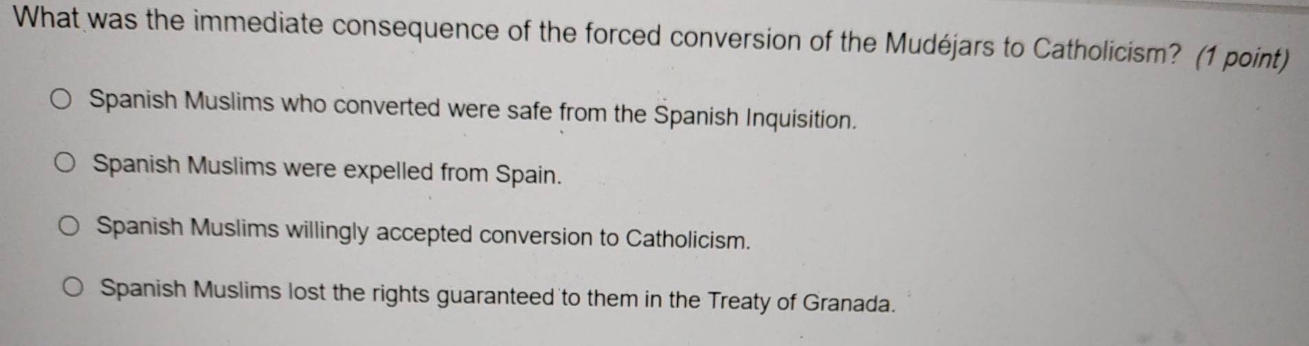 What was the immediate consequence of the forced conversion of the Mudéjars to Catholicism? (1 point)
Spanish Muslims who converted were safe from the Spanish Inquisition.
Spanish Muslims were expelled from Spain.
Spanish Muslims willingly accepted conversion to Catholicism.
Spanish Muslims lost the rights guaranteed to them in the Treaty of Granada.