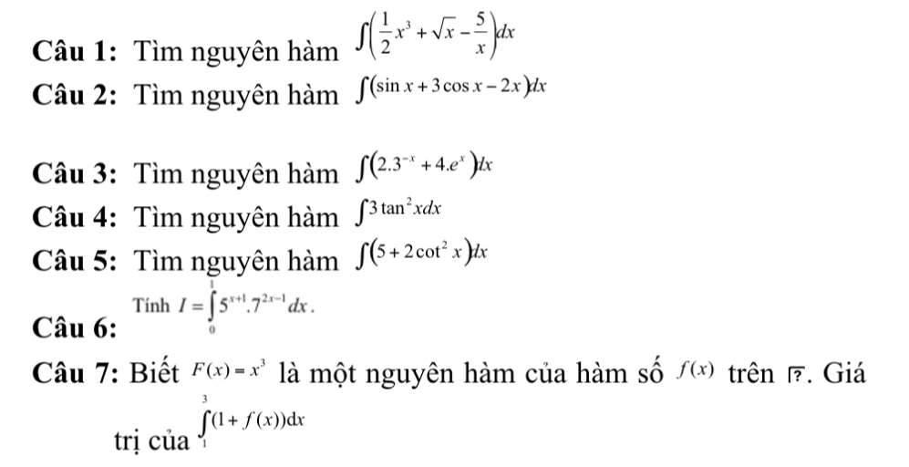 Tìm nguyên hàm ∈t ( 1/2 x^3+sqrt(x)- 5/x )dx
Câu 2: Tìm nguyên hàm ∈t (sin x+3cos x-2x)dx
Câu 3: Tìm nguyên hàm ∈t (2.3^(-x)+4.e^x)dx
Câu 4: Tìm nguyên hàm ∈t 3tan^2xdx
Câu 5: Tìm nguyên hàm ∈t (5+2cot^2x)dx
Câu 6: TinhI=∈tlimits _0^(15^x+1).7^(2x-1)dx. 
Câu 7: Biết F(x)=x^3 là một nguyên hàm của hàm số f(x) trên overline ?. Giá 
trị của ∈tlimits _1^3(1+f(x))dx