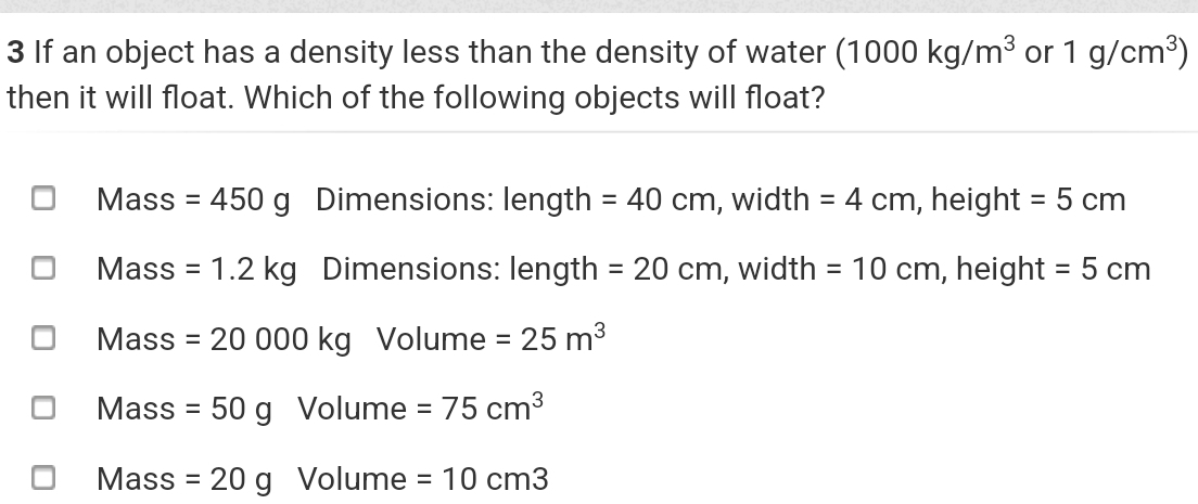 If an object has a density less than the density of water (1000kg/m^3 or 1g/cm^3)
then it will float. Which of the following objects will float?
Mass =450g Dimensions: length =40cm , width =4cm , height =5cm
Mass =1.2kg Dimensions: length =20cm , width =10cm , height =5cm
Mass =20000kg Volume =25m^3
Mass =50g Volume =75cm^3
Mass =20g Volume =10cm3