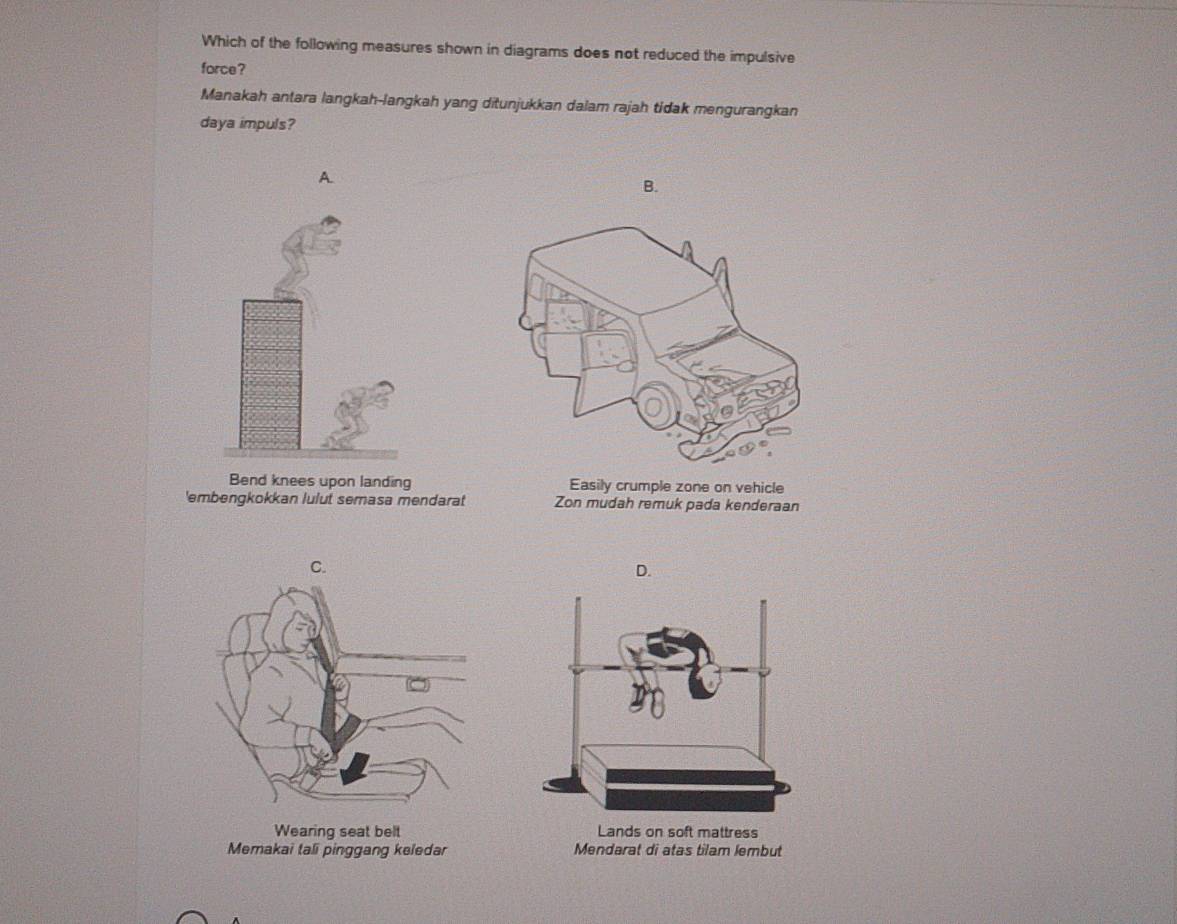 Which of the following measures shown in diagrams does not reduced the impulsive
force?
Manakah antara langkah-langkah yang ditunjukkan dalam rajah tidak mengurangkan
daya impuls?
A.
B.
Bend knees upon landing Easily crumple zone on vehicle
'embengkokkan lulut semasa mendarat Zon mudah remuk pada kenderaan
nggang keled