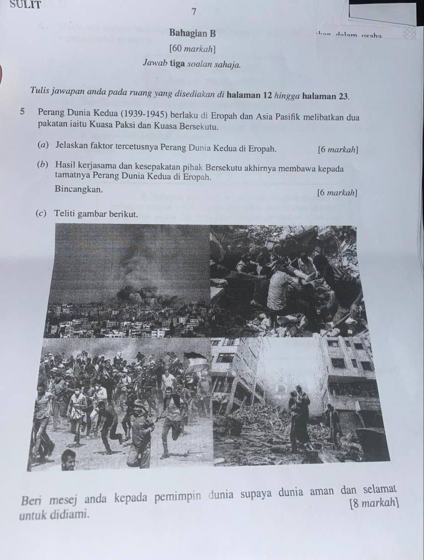 SULIT 
7 
Bahagian B 
Jan dalam usaha 
[60 markah] 
Jawab tiga soalan sahaja. 
Tulis jawapan anda pada ruang yang disediakan di halaman 12 hingga halaman 23. 
5 Perang Dunia Kedua (1939-1945) berlaku di Eropah dan Asia Pasifik melibatkan dua 
pakatan iaitu Kuasa Paksi dan Kuasa Bersekutu. 
(a) Jelaskan faktor tercetusnya Perang Dunia Kedua di Eropah. [6 markah] 
(b) Hasil kerjasama dan kesepakatan pihak Bersekutu akhirnya membawa kepada 
tamatnya Perang Dunia Kedua di Eropah. 
Bincangkan. [6 markah] 
(c) Teliti gambar berikut. 
Beri mesej anda kepada pemimpin dunia supaya dunia aman dan selamat 
untuk didiami. [8 markah]