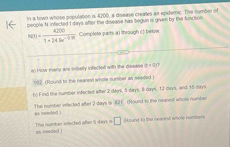 In a town whose population is 4200, a disease creates an epidemic. The number of 
people N infected t days after the disease has begun is given by the function
N(t)= 4200/1+24.9e^(-0.9t) . Complete parts a) through c) below. 
a) How many are initially infected with the disease (t=0) ? 
162 (Round to the nearest whole number as needed.) 
b) Find the number infected after 2 days, 5 days, 8 days, 12 days, and 16 days. 
The number infected after 2 days is 821. (Round to the nearest whole number 
as needed.) 
The number infected after 5 days is □ (Round to the nearest whole numbers 
as needed )