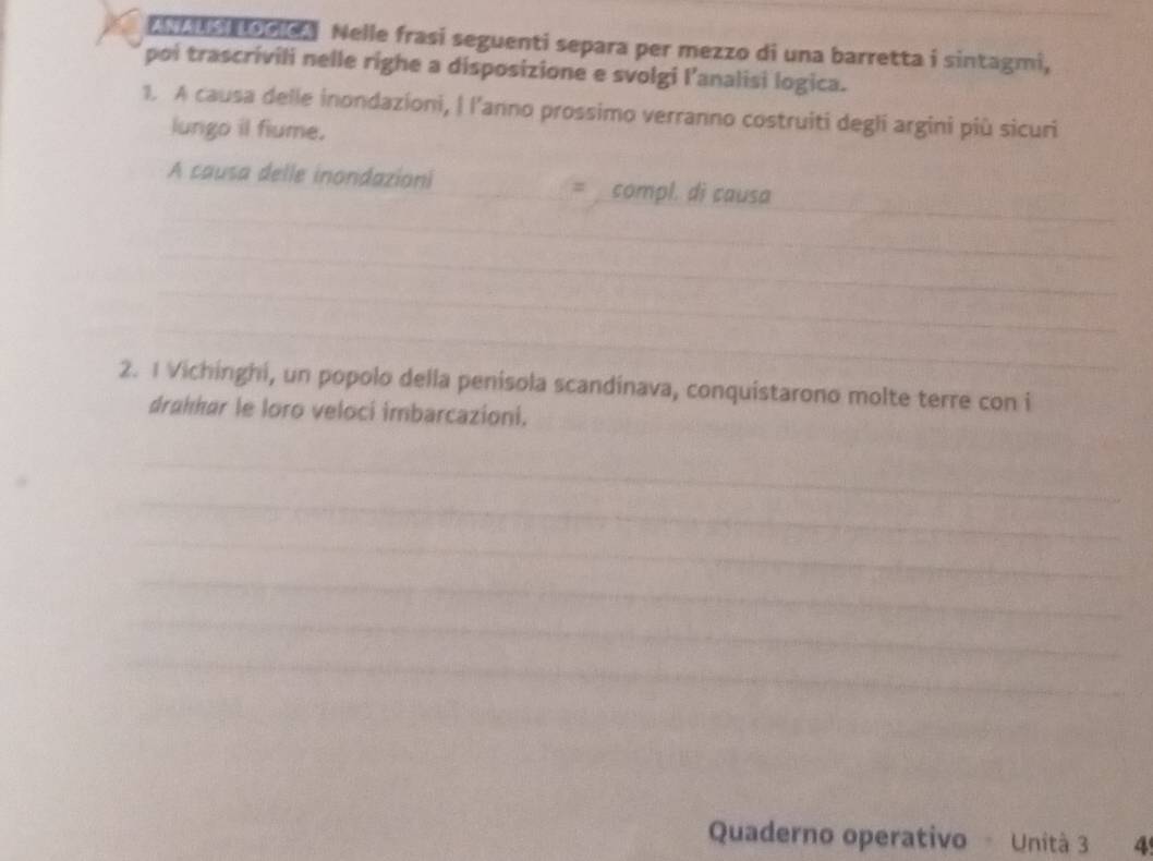 a us toole. Nelle frasi seguenti separa per mezzo di una barretta i sintagmi, 
poi trascrivili nelle righe a disposizione e svolgi l’analisi logica. 
1. A causa delle inondazioni, | l’anno prossimo verranno costruiti degli argini più sicuri 
lungo il fiume. 
_ 
_ 
A causa delle inondazioni_ = compl. di causa 
_ 
_ 
_ 
2. 1 Vichinghi, un popolo della penisola scandinava, conquistarono molte terre con i 
drahkar le loro veloci imbarcazioni. 
_ 
_ 
_ 
_ 
_ 
_ 
_ 
Quaderno operativo - Unità 3 4