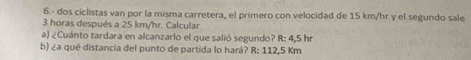 6.- dos ciclistas van por la misma carretera, el primero con velocidad de 15 km/hr y el segundo sale
3 horas después a 25 km/hr. Calcular 
a) ¿Cuánto tardara en alcanzarlo el que salió segundo? R: 4,5 hr
b) ¿a qué distancia del punto de partida lo hará? R: 112,5 Km