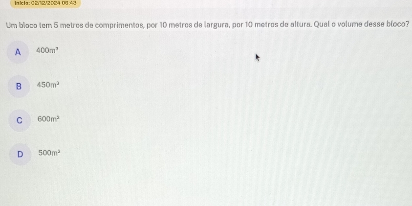 Infclo: 02/12/2024 06:43 
Um bloco tem 5 metros de comprimentos, por 10 metros de largura, por 10 metros de altura. Qual o volume desse bloco?
A 400m^3
B 450m^3
C 600m^3
D 500m^3