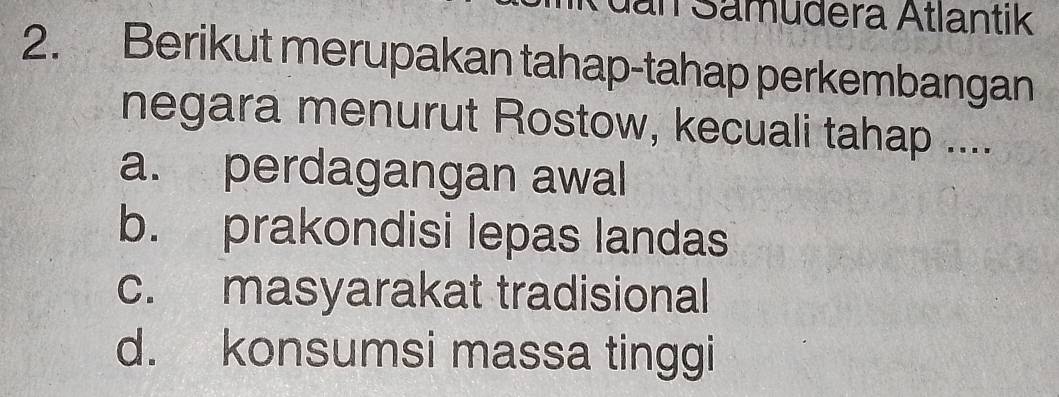 dan Samudera Atlantik
2. Berikut merupakan tahap-tahap perkembangan
negara menurut Rostow, kecuali tahap ....
a. perdagangan awal
b. prakondisi lepas landas
c. masyarakat tradisional
d. konsumsi massa tinggi